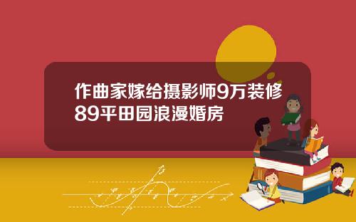 作曲家嫁给摄影师9万装修89平田园浪漫婚房