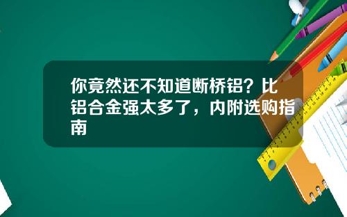 你竟然还不知道断桥铝？比铝合金强太多了，内附选购指南