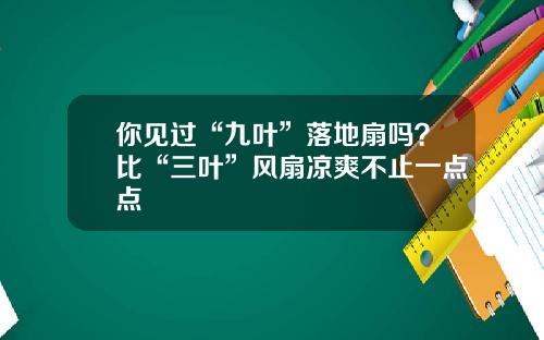 你见过“九叶”落地扇吗？比“三叶”风扇凉爽不止一点点