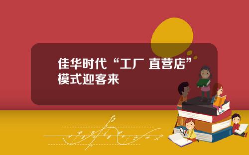 佳华时代“工厂+直营店”模式迎客来