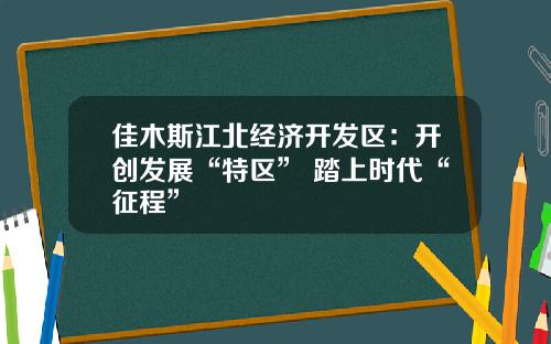 佳木斯江北经济开发区：开创发展“特区” 踏上时代“征程”