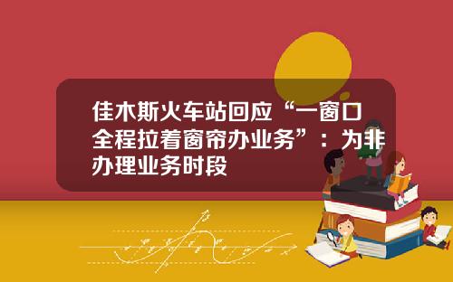 佳木斯火车站回应“一窗口全程拉着窗帘办业务”：为非办理业务时段