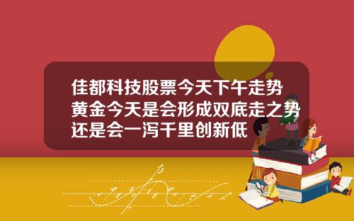 佳都科技股票今天下午走势黄金今天是会形成双底走之势还是会一泻千里创新低