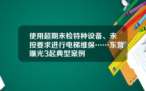 使用超期未检特种设备、未按要求进行电梯维保……东营曝光3起典型案例