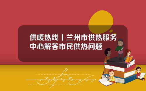 供暖热线丨兰州市供热服务中心解答市民供热问题