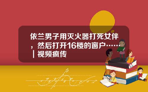 依兰男子用灭火器打死女伴，然后打开16楼的窗户……｜视频疯传
