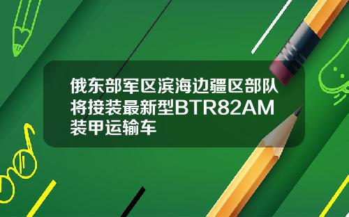 俄东部军区滨海边疆区部队将接装最新型BTR82AM装甲运输车