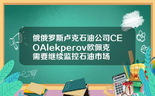 俄俄罗斯卢克石油公司CEOAlekperov欧佩克需要继续监控石油市场
