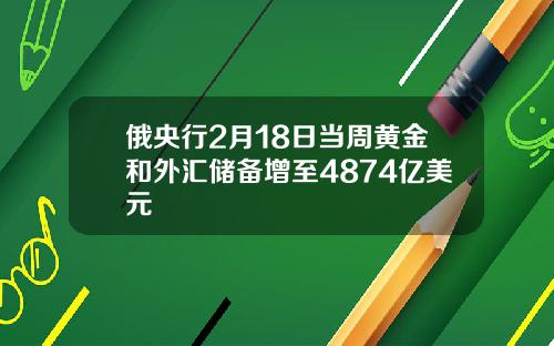 俄央行2月18日当周黄金和外汇储备增至4874亿美元