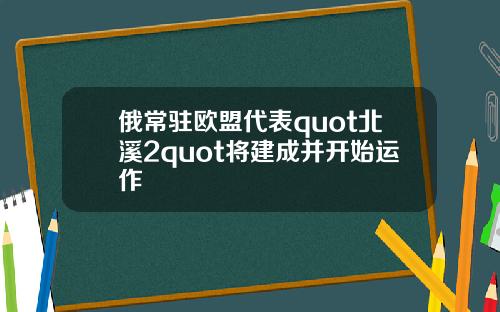 俄常驻欧盟代表quot北溪2quot将建成并开始运作
