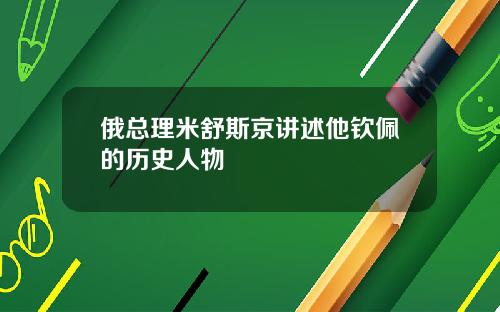 俄总理米舒斯京讲述他钦佩的历史人物