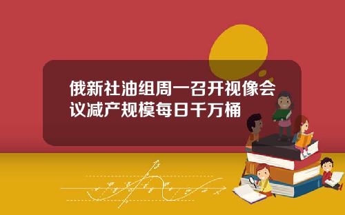 俄新社油组周一召开视像会议减产规模每日千万桶