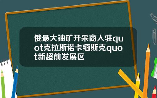俄最大铀矿开采商入驻quot克拉斯诺卡缅斯克quot新超前发展区