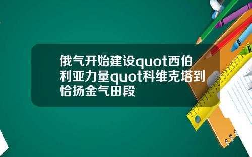 俄气开始建设quot西伯利亚力量quot科维克塔到恰扬金气田段