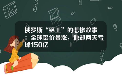 俄罗斯“铝王”的悲惨故事：全球铝价暴涨，他却两天亏掉150亿