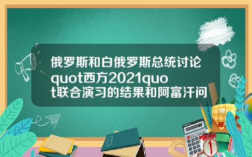 俄罗斯和白俄罗斯总统讨论quot西方2021quot联合演习的结果和阿富汗问题