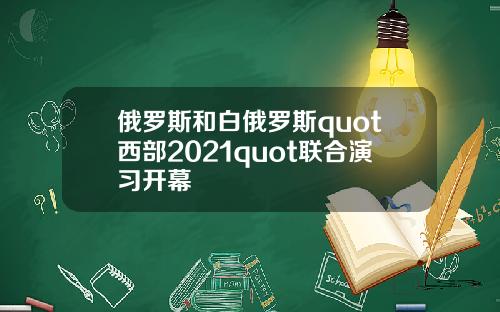 俄罗斯和白俄罗斯quot西部2021quot联合演习开幕