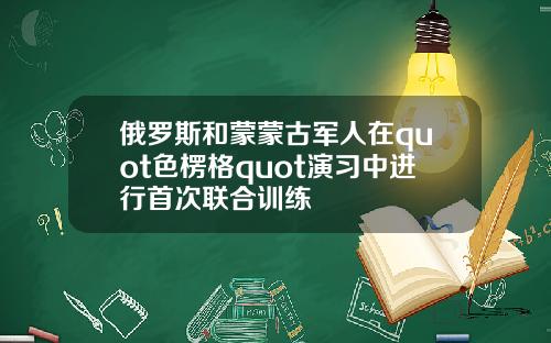 俄罗斯和蒙蒙古军人在quot色楞格quot演习中进行首次联合训练