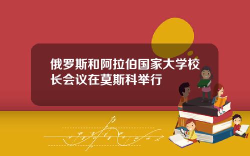 俄罗斯和阿拉伯国家大学校长会议在莫斯科举行