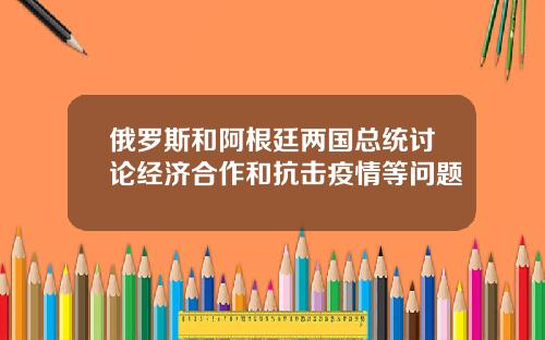 俄罗斯和阿根廷两国总统讨论经济合作和抗击疫情等问题