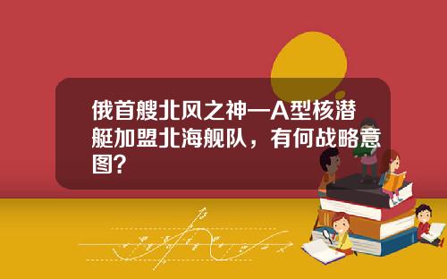 俄首艘北风之神—A型核潜艇加盟北海舰队，有何战略意图？