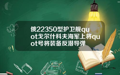 俄22350型护卫舰quot戈尔什科夫海军上将quot号将装备反潜导弹