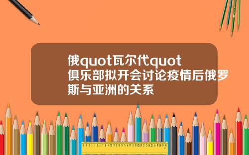 俄quot瓦尔代quot俱乐部拟开会讨论疫情后俄罗斯与亚洲的关系