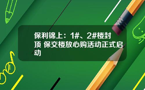 保利锦上：1#、2#楼封顶 保交楼放心购活动正式启动