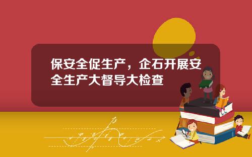 保安全促生产，企石开展安全生产大督导大检查