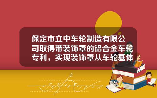 保定市立中车轮制造有限公司取得带装饰罩的铝合金车轮专利，实现装饰罩从车轮基体的正面直接装配和拆卸