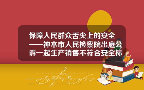 保障人民群众舌尖上的安全——神木市人民检察院出庭公诉一起生产销售不符合安全标准食品案