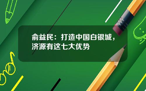 俞益民：打造中国白银城，济源有这七大优势