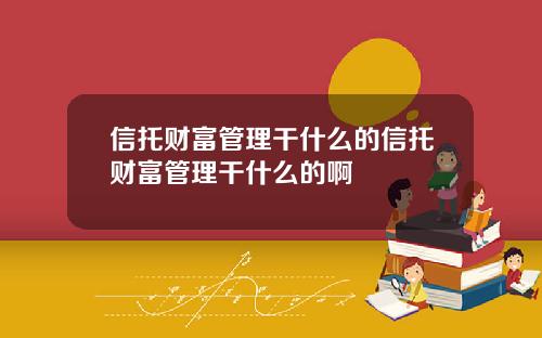 信托财富管理干什么的信托财富管理干什么的啊