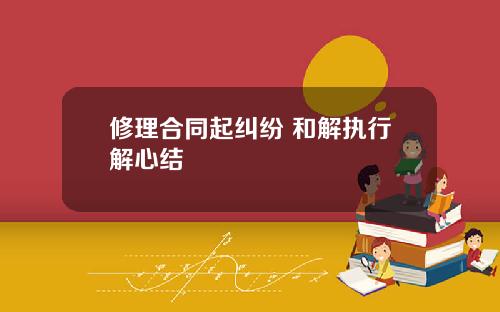 修理合同起纠纷 和解执行解心结
