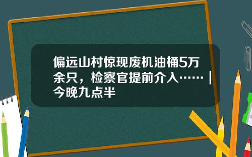 偏远山村惊现废机油桶5万余只，检察官提前介入……｜今晚九点半