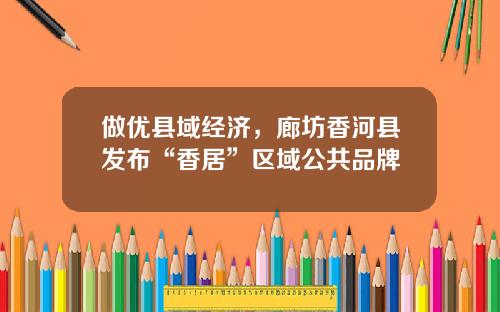 做优县域经济，廊坊香河县发布“香居”区域公共品牌