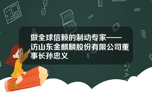 做全球信赖的制动专家——访山东金麒麟股份有限公司董事长孙忠义