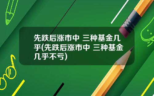 先跌后涨市中 三种基金几乎(先跌后涨市中 三种基金几乎不亏)