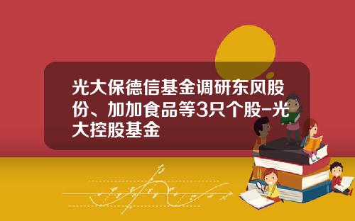 光大保德信基金调研东风股份、加加食品等3只个股-光大控股基金