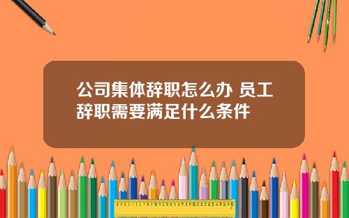 公司集体辞职怎么办 员工辞职需要满足什么条件