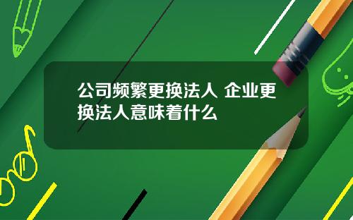 公司频繁更换法人 企业更换法人意味着什么