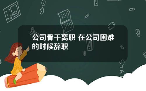 公司骨干离职 在公司困难的时候辞职