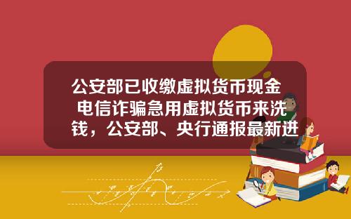 公安部已收缴虚拟货币现金 电信诈骗急用虚拟货币来洗钱，公安部、央行通报最新进展，普通用户怎么防范？