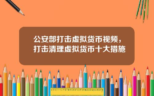 公安部打击虚拟货币视频，打击清理虚拟货币十大措施