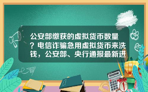 公安部缴获的虚拟货币数量？电信诈骗急用虚拟货币来洗钱，公安部、央行通报最新进展，普通用户怎么防范？