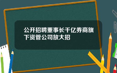 公开招聘董事长千亿券商旗下资管公司放大招