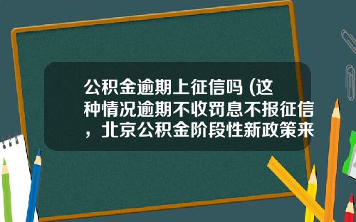 公积金逾期上征信吗 (这种情况逾期不收罚息不报征信，北京公积金阶段性新政策来了)