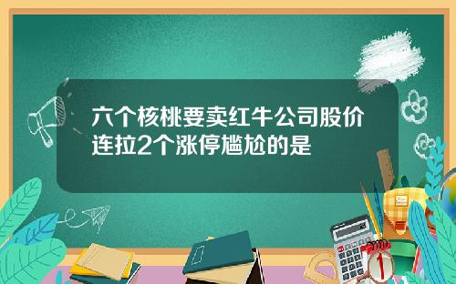 六个核桃要卖红牛公司股价连拉2个涨停尴尬的是