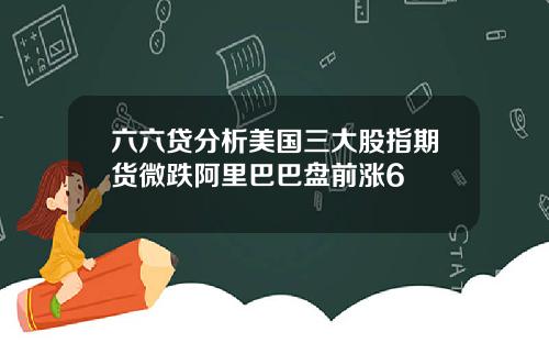 六六贷分析美国三大股指期货微跌阿里巴巴盘前涨6