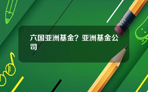 六国亚洲基金？亚洲基金公司